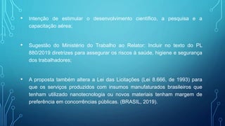 • Intenção de estimular o desenvolvimento científico, a pesquisa e a
capacitação aérea;
• Sugestão do Ministério do Trabalho ao Relator: Incluir no texto do PL
880/2019 diretrizes para assegurar os riscos à saúde, higiene e segurança
dos trabalhadores;
• A proposta também altera a Lei das Licitações (Lei 8.666, de 1993) para
que os serviços produzidos com insumos manufaturados brasileiros que
tenham utilizado nanotecnologia ou novos materiais tenham margem de
preferência em concorrências públicas. (BRASIL, 2019).
 
