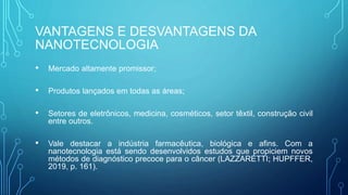 VANTAGENS E DESVANTAGENS DA
NANOTECNOLOGIA
• Mercado altamente promissor;
• Produtos lançados em todas as áreas;
• Setores de eletrônicos, medicina, cosméticos, setor têxtil, construção civil
entre outros.
• Vale destacar a indústria farmacêutica, biológica e afins. Com a
nanotecnologia está sendo desenvolvidos estudos que propiciem novos
métodos de diagnóstico precoce para o câncer (LAZZARETTI; HUPFFER,
2019, p. 161).
 