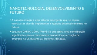 NANOTECNOLOGIA, DESENVOLVIMENTO E
FUTURO
• A nanotecnologia é uma ciência emergente que se espera
venha a ser alvo de importantes e rápidos desenvolvimentos no
futuro.
• Segundo DAFRA, 2004, “Prevê-se que tenha uma contribuição
significativa para o crescimento económico e a criação de
emprego na UE durante as próximas décadas.”
 