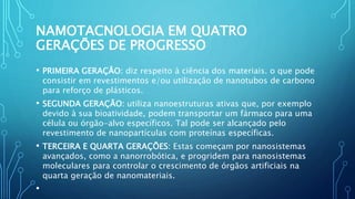 NAMOTACNOLOGIA EM QUATRO
GERAÇÕES DE PROGRESSO
• PRIMEIRA GERAÇÃO: diz respeito à ciência dos materiais. o que pode
consistir em revestimentos e/ou utilização de nanotubos de carbono
para reforço de plásticos.
• SEGUNDA GERAÇÃO: utiliza nanoestruturas ativas que, por exemplo
devido à sua bioatividade, podem transportar um fármaco para uma
célula ou órgão-alvo específicos. Tal pode ser alcançado pelo
revestimento de nanopartículas com proteínas específicas.
• TERCEIRA E QUARTA GERAÇÕES: Estas começam por nanosistemas
avançados, como a nanorrobótica, e progridem para nanosistemas
moleculares para controlar o crescimento de órgãos artificiais na
quarta geração de nanomateriais.
•
 