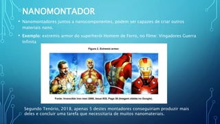 NANOMONTADOR
• Nanomontadores juntos a nanocomponentes, podem ser capazes de criar outros
materiais nano.
• Exemplo: extremis armor do superherói Homem de Ferro, no filme: Vingadores Guerra
Infinita
Segundo Tenório, 2018, apenas 5 destes montadores conseguiriam produzir mais
deles e concluir uma tarefa que necessitaria de muitos nanomateriais.
 