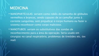 MEDICINA
• NANOPARTÍCULAS: servem como robôs do tamanho de glóbulos
vermelhos e brancos, sendo capazes de se camuflar junto à
corrente sanguínea, sem prejudicar o corpo humano ou fazer o
sistema reconhecer como corpo malicioso.
• NANOTUBOS: seriam os substitutivos das sondas de
reconhecimento para a área da operação. Seria usado em
cirurgias no canal respiratório, problemas de tireóides etc. (ex
real)
 