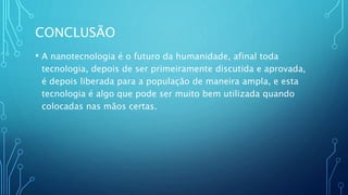 CONCLUSÃO
• A nanotecnologia é o futuro da humanidade, afinal toda
tecnologia, depois de ser primeiramente discutida e aprovada,
é depois liberada para a população de maneira ampla, e esta
tecnologia é algo que pode ser muito bem utilizada quando
colocadas nas mãos certas.
 