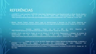REFERÊNCIAS
• LAZZARETTI, Luísa Lauermann; HUPFFER, Haide Maria. Nanotecnologia e sua Regulamentação no Brasil. Revista Gestão e
Desenvolvimento, [S. I.] v. 16. n. 3, p. 153-177, 2019. DOI: 10.25112/rgd.v16i3.1792. Disponível em:
<https://periodicos.feevale.br/seer/index.php/revistagestaoedesenvolvimento/article/view/1792>. Acesso em 15 mai. 2022.
• BRASIL. Senado Federal. Notícias. Marco Legal da Nanotecnologia é Aprovado na CCJ (2019) .Disponível em:
<https://www12.senado.leg.br/noticias/materias/2020/02/19/marco-legal-da-nanotecnologia-avanca>. Acesso em 15 mai. 2022.
• ________________. Atividade Legislativa. Projeto de Lei nº 880 de 2019. Disponível em:
<https://www25.senado.leg.br/web/atividade/materias/-/materia/135353>. Acesso em 15 mai. 2022.
• SARNEY FILHO, José (2013). Projeto de Lei da Câmara nº 5.133 de 2013. Regulamenta a rotulagem de produtos da
nanotecnologia e de produtos que fazem uso da nanotecnologia. Disponível em:
<https://www.camara.leg.br/proposicoesWeb/fichadetramitacao?idProposicao=567257>. Acesso em: 15 mai. 2022.
• __________________. Projeto de Lei nº 6.741 de 2013. Dispõe sobre a Política Nacional de Nanotecnologia, a pesquisa, a
produção, o destino de rejeitos e o uso da nanotecnologia no país. Disponível em:
<https://www.camara.leg.br/proposicoesWeb/prop_mostrarintegra;jsessionid=9F307FA406E4B-
447D70C749B8E5B45DA.proposicoesWebExterno2?codteor=1177566&filename=Tramitacao--PL+6741/2013>. Acesso em: 15
mai. 2022.
 