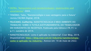 • DEFRA, “Nanoscience and nanotechnologies: opportunities and
uncertainties” 2004.
• TENÓRIO, Tales, “Nanotecnoligia e suas vantagens para o futuro”
revista FACIMA Digital, 2018.
• FELICIANO, Guilherme. NANOTECNOLOGIA E MEIO AMBIENTE DO
TRABALHO: SOBRE A TUTELA JUSTFUNDAMENTAL DO TRABALHADOR
EM HORIZONTES DE INCERTEZA. Publicado pela Editora LTR. P.1 a
p.11, outubro de 2014.
• NANOTECNOLOGIA: como é aplicada na indústria?. Ciser Blog, 2019.
Disponível em: https://blog.ciser.com.br/industria/nanotecnologia-
como-e-aplicada-na-industria/. Acesso em: 16 de maio de 2022.
 