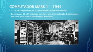 COMPUTADOR MARK 1 - 1944
• 17 cm de comprimento por 2,5 m de altura e quase 05 toneladas
• Demorava de 03 a 05 segundos para fazer uma única aplicação. Era totalmente
mecânico e não possuía componentes eletrônicos.
 