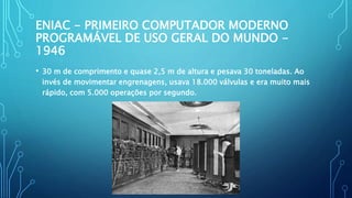 ENIAC - PRIMEIRO COMPUTADOR MODERNO
PROGRAMÁVEL DE USO GERAL DO MUNDO -
1946
• 30 m de comprimento e quase 2,5 m de altura e pesava 30 toneladas. Ao
invés de movimentar engrenagens, usava 18.000 válvulas e era muito mais
rápido, com 5.000 operações por segundo.
 