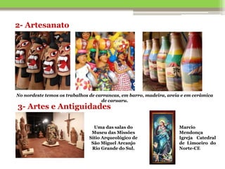 2- Artesanato
No nordeste temos os trabalhos de carrancas, em barro, madeira, areia e em cerâmica
de caruaru.
3- Artes e Antiguidades
Uma das salas do
Museu das Missões
Sítio Arqueológico de
São Miguel Arcanjo
Rio Grande do Sul.
Marcio
Mendonça
Igreja Catedral
de Limoeiro do
Norte-CE
 