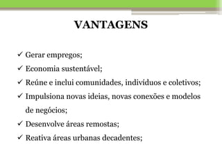  Gerar empregos;
 Economia sustentável;
 Reúne e inclui comunidades, indivíduos e coletivos;
 Impulsiona novas ideias, novas conexões e modelos
de negócios;
 Desenvolve áreas remostas;
 Reativa áreas urbanas decadentes;
VANTAGENS
 