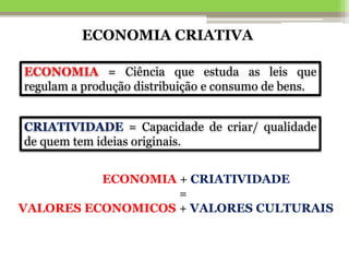 CRIATIVIDADE = Capacidade de criar/ qualidade
de quem tem ideias originais.
ECONOMIA + CRIATIVIDADE
=
VALORES ECONOMICOS + VALORES CULTURAIS
ECONOMIA = Ciência que estuda as leis que
regulam a produção distribuição e consumo de bens.
ECONOMIA CRIATIVA
 