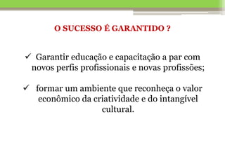 O SUCESSO É GARANTIDO ?
 Garantir educação e capacitação a par com
novos perfis profissionais e novas profissões;
 formar um ambiente que reconheça o valor
econômico da criatividade e do intangível
cultural.
 
