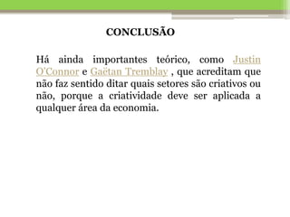 CONCLUSÃO
Há ainda importantes teórico, como Justin
O’Connor e Gaëtan Tremblay , que acreditam que
não faz sentido ditar quais setores são criativos ou
não, porque a criatividade deve ser aplicada a
qualquer área da economia.
 