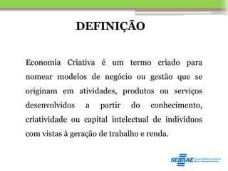 DEFINIÇÃO
Economia Criativa é um termo criado para
nomear modelos de negócio ou gestão que se
originam em atividades, produtos ou serviços
desenvolvidos a partir do conhecimento,
criatividade ou capital intelectual de indivíduos
com vistas à geração de trabalho e renda.
 