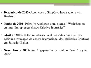 • Dezembro de 2002- Aconteceu o Simpósio Internacional em
Brisbane.
• Junho de 2004- Primeiro workshop com o tema “ Workshop on
cultural Entrepreneurshipon Criative Industries”.
• Abril de 2005- O fórum internacional das indústrias criativas,
definiu a instalação do centro Internacional das Indústrias Criativas
em Salvador Bahia.
• Novembro de 2005- em Cingapura foi realizado o fórum “Beyond
2005”.
 