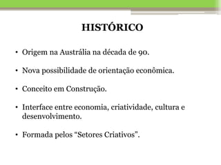 HISTÓRICO
• Origem na Austrália na década de 90.
• Nova possibilidade de orientação econômica.
• Conceito em Construção.
• Interface entre economia, criatividade, cultura e
desenvolvimento.
• Formada pelos “Setores Criativos”.
 