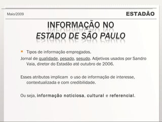 ESTADÃO Maio/2009  Tipos de informação empregados.  Jornal de  qualidade ,  pesado ,  sesudo . Adjetivos usados por Sandro Vaia, diretor do Estadão até outubro de 2006. Esses atributos implicam  o uso de informação de interesse, contextualizada e com credibilidade. Ou seja,  informação noticiosa ,  cultural  e  referencial . 