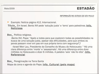ESTADÃO Maio/2009  Exemplo: Notícia página A12, Internacional. Título_  Em Israel, Bento XVI pede ‘solução justa’ e ‘terra’ para palestinos.  Info. Noticiosa Box_  Política religiosa.  -Bento XVI, Papa: “Apelo a todos para que explorem todas as possibilidades na busca de uma solução justa, apesar das dificuldades, para que ambos os povos possam viver em pas em sua própria terra com segurança ”/ - Israel Meir Lau, Presidente do Conselho do Museu do Holocausto: “ Há uma clara diferença entre ‘morte’ e ‘assassinato’. Há uma diferença entre dizer milhões no Holocausto e dizer 6 milhões. A palabra ‘seis’ não foi dita”.  Info. Referencial Box_  Peregrinação na Terra Santa Mapa da zona e agenda do Papa.  Info. Cultural (pelo mapa) 