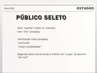 PÚBLICO SELETO Nem “quente” (rádio, tv, internet) nem “frio” (revistas) Informação mais completa “ vai fundo” “ maior credibilidade” Segundo autor: jornal ainda é melhor em “o que” do que em “por quê” ESTADÃO Maio/2009 