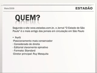 ESTADÃO Maio/2009  Segundo o site www.estadao.com.br, o Jornal "O Estado de São Paulo" é o mais antigo dos jornais em circulação em São Paulo Perfil Posicionamento mais conservador Considerado de direita - Editorial claramente opinativo - Formato: Standard Diretor principal: Ruy Mesquita 