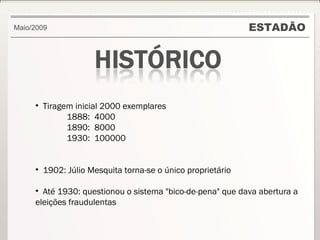 ESTADÃO Maio/2009 Tiragem inicial 2000 exemplares 1888:  4000 1890:  8000 1930:  100000 1902: Júlio Mesquita torna-se o único proprietário Até 1930: questionou o sistema "bico-de-pena" que dava abertura a eleições fraudulentas 