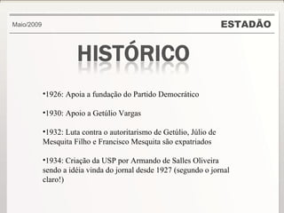 ESTADÃO Maio/2009 1926: Apoia a fundação do Partido Democrático 1930: Apoio a Getúlio Vargas 1932: Luta contra o autoritarismo de Getúlio, Júlio de Mesquita Filho e Francisco Mesquita são expatriados 1934: Criação da USP por Armando de Salles Oliveira sendo a idéia vinda do jornal desde 1927 (segundo o jornal claro!) 