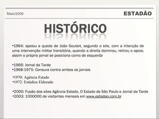 ESTADÃO 1970: Agência Estado 1972: Estúdios Eldorado 2000: Fusão dos sites Agência Estado, O Estado de São Paulo e Jornal da Tarde  2003: 1000000 de visitantes mensais em  www.estadao.com.br Maio/2009 1964: apoiou a queda de João Goulart, segundo o site, com a intenção de uma intervenção militar transitória, quando a direita dominou, retirou o apoio, assim o próprio jornal se posiciona como de esquerda 1966: Jornal da Tarde 1968-1975: Censura contra ambos os jornais 