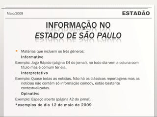 ESTADÃO Maio/2009  Matérias que incluem os três gêneros: Informativo Exemplo: Jogo Rápido (página E4 do jornal), no todo dia vem a coluna com título mas é comum ter ela. Interpretativo Exemplo: Quase todas as notícias. Não há os clássicos reportagens mas as notícias não contêm só informação comody, estão bastante contextualizadas. Opinativo Exemplo: Espaço aberto (página A2 do jornal). *exemplos do dia 12 de maio de 2009 