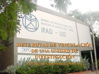 SIETE RUTAS DE VINCULACIÓN DE UNA UNIDAD DE INVESTIGACIÓN Prof. Ricardo Cuberos Mejía, MSc. Arq 