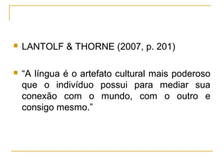    LANTOLF & THORNE (2007, p. 201)

   “A língua é o artefato cultural mais poderoso
    que o indivíduo possui para mediar sua
    conexão com o mundo, com o outro e
    consigo mesmo.”
 