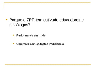    Porque a ZPD tem cativado educadores e
    psicólogos?

        Performance assistida

        Contrasta com os testes tradicionais
 