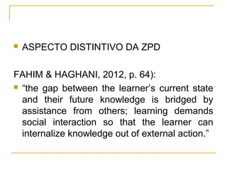    ASPECTO DISTINTIVO DA ZPD

FAHIM & HAGHANI, 2012, p. 64):
 “the gap between the learner’s current state

  and their future knowledge is bridged by
  assistance from others; learning demands
  social interaction so that the learner can
  internalize knowledge out of external action.”
 