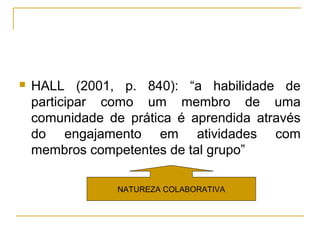    HALL (2001, p. 840): “a habilidade de
    participar como um membro de uma
    comunidade de prática é aprendida através
    do engajamento em atividades com
    membros competentes de tal grupo”

                 NATUREZA COLABORATIVA
 