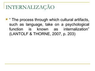 INTERNALIZAÇÃO

   “ The process through which cultural artifacts,
    such as language, take on a psychological
    function is known as internalization”
    (LANTOLF & THORNE, 2007, p. 203)
 