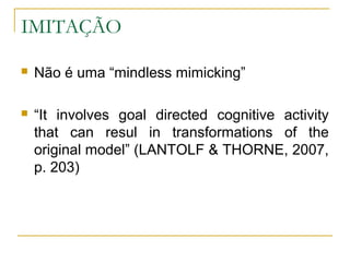 IMITAÇÃO

   Não é uma “mindless mimicking”

   “It involves goal directed cognitive activity
    that can resul in transformations of the
    original model” (LANTOLF & THORNE, 2007,
    p. 203)
 