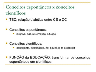 Conceitos espontâneos x conceitos
científicos
   TSC: relação dialética entre CE e CC

   Conceitos espontâneos:
         intuitivo, não-sistemático, situado


   Conceitos científicos:
         consciente, sistemático, not bounded to a context


   FUNÇÃO da EDUCAÇÃO: transformar os conceitos
    espontâneos em científicos.
 