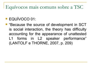 Equívocos mais comuns sobre a TSC

   EQUÍVOCO 01:
   “Because the source of development in SCT
    is social interaction, the theory has difficulty
    accounting for the appearance of unattested
    L1 forms in L2 speaker performance”
    (LANTOLF e THORNE, 2007, p. 209)
 