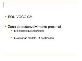    EQUÍVOCO 02:

   Zona de desenvolvimento proximal
        É o mesmo que scaffolding

        É similar ao modelo i+1 de Krashen
 