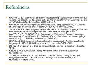 Referências
   FAGAN, D. S. Teachers as Learners: Incorporating Sociocultural Theory into L2
    Teacher Education. In: Teachers College, Columbia Universtiy, Working Papers
    in TESOL & Applied Linguistics, 2008, v. 8, n. 1.
   FAHIM, M. Sociocultural perspectives on foreing language learning. In: Journal
    of Language Teaching and Research, v. 3, n.4, pp. 693-699, 2012.
   JOHNSON, K.E. Teaching as Dialogic Mediation. In: Second Language Teacher
    Education: A Sociocultural perspective. New York: Routledge, 2009.
   LANTOLF, J.P.; THORNE, S. L. Sociocultural Theory and Second Language
    Learning. In: B. van Patten, & J. Williams (Eds.), Theories in second language
    acquisition (pp. 201-224). Mahwah, NJ: Erlbaum.
   LIMA, M. S. Collaborative tasks and learning occasions in English as a foreign
    language. In: RBLA, Belo Horizonte, v. 11, n. 4, p. 837-852, 2011.
   LOPES, J. Vygotsky: o teórico social da inteligência. In: Revista Nova Escola,
    1996.
   REZAEE, M. Sociocultural Theory Revisited: What are the Educational
    Implications?
   SWAIN, M. KINNEAR, P. STEINMAN, L. Sociocultural Theory in Second
    Language Education: An Introduction through Narratives. Bristol, UK:
    Multilingual Matters, 2010.
 