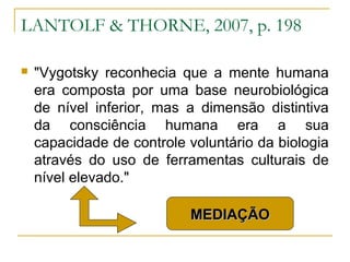LANTOLF & THORNE, 2007, p. 198

   "Vygotsky reconhecia que a mente humana
    era composta por uma base neurobiológica
    de nível inferior, mas a dimensão distintiva
    da consciência humana era a sua
    capacidade de controle voluntário da biologia
    através do uso de ferramentas culturais de
    nível elevado."

                           MEDIAÇÃO
 