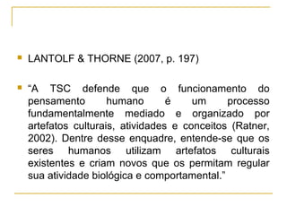    LANTOLF & THORNE (2007, p. 197)

   “A TSC defende que o funcionamento do
    pensamento        humano       é    um     processo
    fundamentalmente mediado e organizado por
    artefatos culturais, atividades e conceitos (Ratner,
    2002). Dentre desse enquadre, entende-se que os
    seres humanos utilizam artefatos culturais
    existentes e criam novos que os permitam regular
    sua atividade biológica e comportamental.”
 