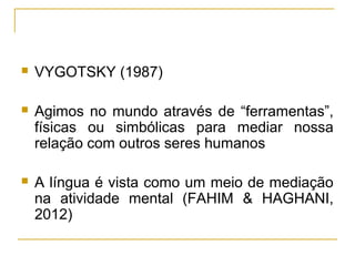    VYGOTSKY (1987)

   Agimos no mundo através de “ferramentas”,
    físicas ou simbólicas para mediar nossa
    relação com outros seres humanos

   A língua é vista como um meio de mediação
    na atividade mental (FAHIM & HAGHANI,
    2012)
 