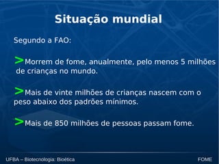 UFBA – Biotecnologia: Bioética FOME
Situação mundial
Segundo a FAO:
>Morrem de fome, anualmente, pelo menos 5 milhões
de crianças no mundo.
>Mais de vinte milhões de crianças nascem com o
peso abaixo dos padrões mínimos.
>Mais de 850 milhões de pessoas passam fome.
 