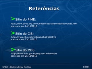 t
UFBA – Biotecnologia: Bioética FOME
Referências
>Sítio do PIME:
http://www.pime.org.br/mundoemissao/bancodadosmundo.htm
acessado em 24/11/2010
>Sítio do CIB:
http://www.cib.org.br/cibque.php#objetivo
acessado em 25/11/2010
>Sítio do MDS:
http://www.mds.gov.br/segurancaalimentar
acessado em 25/11/2010
 