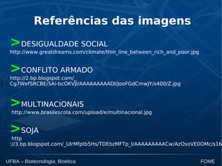 t
UFBA – Biotecnologia: Bioética FOME
Referências das imagens
>DESIGUALDADE SOCIAL
http://www.greatdreams.com/climate/thin_line_between_rich_and_poor.jpg
>CONFLITO ARMADO
http://2.bp.blogspot.com/_
Cg7WefSRCBE/SAi-bcOKVJI/AAAAAAAAADI/JooFGdCmwJY/s400/Z.jpg
>MULTINACIONAIS
http://www.brasilescola.com/upload/e/multinacional.jpg
>SOJA
http
://3.bp.blogspot.com/_UlrMfptb5Hs/TDEbzMFTp_I/AAAAAAAAACw/AzOsoVE0OMc/s160
 