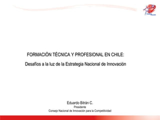 FORMACIÓN TÉCNICA Y PROFESIONAL EN CHILE:  Desafíos a la luz de la Estrategia Nacional de Innovación  Eduardo Bitrán C. Presidente Consejo Nacional de Innovación para la Competitividad 
