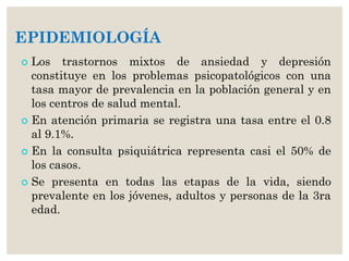 EPIDEMIOLOGÍA
 Los trastornos mixtos de ansiedad y depresión
constituye en los problemas psicopatológicos con una
tasa mayor de prevalencia en la población general y en
los centros de salud mental.
 En atención primaria se registra una tasa entre el 0.8
al 9.1%.
 En la consulta psiquiátrica representa casi el 50% de
los casos.
 Se presenta en todas las etapas de la vida, siendo
prevalente en los jóvenes, adultos y personas de la 3ra
edad.
 