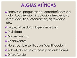 ALGIAS ATÍPICAS
Entrevista: preguntar por características del
dolor: Localización, irradiación, frecuencia,
intensidad, tipo, atenuación/agravación,
etc.
Fugaz, otras duran lapsos mayores
Trivialidad
Dolores únicos
Recidivantes
No es posible su filiación (identificación)
Sobretodo en tórax, cara y articulaciones
Difuso/sordo
 