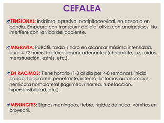 CEFALEA
TENSIONAL: Insidioso, opresivo, occipitocervical, en casco o en
banda. Empeora con transcurrir del día, alivia con analgésicos. No
interfiere con la vida del paciente.
MIGRAÑA: Pulsátil, tarda 1 hora en alcanzar máxima intensidad,
dura 4-72 horas, factores desencadenantes (chocolate, luz, ruidos,
menstruación, estrés, etc.).
EN RACIMOS: Tiene horario (1-3 al día por 4-8 semanas), inicio
brusco, taladrante, penetrante, intenso, síntomas autonómicos
hemicara homolateral (lagrimeo, rinorrea, rubefacción,
hipersensibilidad, etc.).
MENINGITIS: Signos meníngeos, fiebre, rigidez de nuca, vómitos en
proyectil.
 