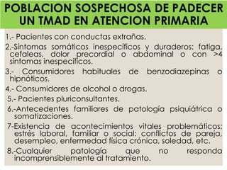 1.- Pacientes con conductas extrañas.
2.-Síntomas somáticos inespecíficos y duraderos: fatiga,
cefaleas, dolor precordial o abdominal o con >4
síntomas inespecíficos.
3.- Consumidores habituales de benzodiazepinas o
hipnóticos.
4.- Consumidores de alcohol o drogas.
5.- Pacientes pluriconsultantes.
6.-Antecedentes familiares de patología psiquiátrica o
somatizaciones.
7-Existencia de acontecimientos vitales problemáticos:
estrés laboral, familiar o social: conflictos de pareja,
desempleo, enfermedad física crónica, soledad, etc.
8.-Cualquier patología que no responda
incomprensiblemente al tratamiento.
POBLACION SOSPECHOSA DE PADECER
UN TMAD EN ATENCION PRIMARIA
 