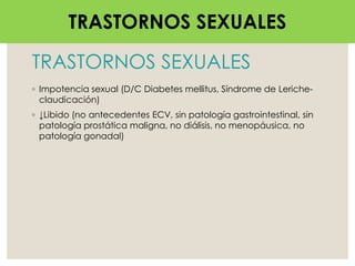 TRASTORNOS SEXUALES
◦ Impotencia sexual (D/C Diabetes mellitus, Síndrome de Leriche-
claudicación)
◦ ↓Libido (no antecedentes ECV, sin patología gastrointestinal, sin
patología prostática maligna, no diálisis, no menopáusica, no
patología gonadal)
TRASTORNOS SEXUALES
 